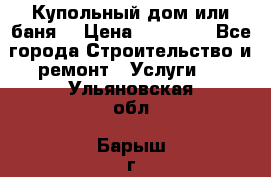 Купольный дом или баня  › Цена ­ 68 000 - Все города Строительство и ремонт » Услуги   . Ульяновская обл.,Барыш г.